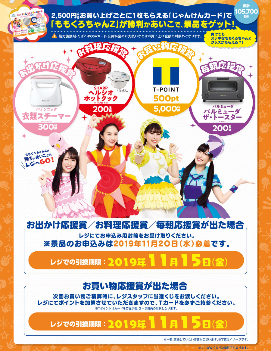 2,500円(税込)お買い上げごとに1枚もらえる「じゃんけんカード」で「ももくろちゃんZ」が勝利かあいこで、景品をゲット!総計105,700名様(注意)処方箋調剤・たばこ・POSAカード・公共料金のお支払いなどはお買い上げ金額の対象外となります。お出かけ応援賞 パナソニック衣類スチーマー(300名様)お料理応援賞 SHARPヘルシオホットクック(200名様)お買い物応援賞 Tポイント500pt(5,000名様)毎朝応援賞 バルミューダ バルミューダ ザ・トースター(200名様) 「お出かけ応援賞/お料理応援賞/毎朝応援賞が出た場合」レジにてお申込み用封筒をお受け取りください。※景品のお申込みは2019年11月20日(水)必着です。レジでの引換期限:2019年11月15日(金)「お買い物応援賞が出た場合」次回お買い物ご精算時に、レジスタッフに当選くじをお渡しください。レジにてポイントを加算させていただきますので、Tカードを必ずご持参ください。※Tポイントはカードをご提示後、2〜3日内の反映となります。レジでの引換期限:2019年11月15日(金)※一部、実施していない店舗がございます。※写真はイメージです。※くじがなくなり次第終了となります。