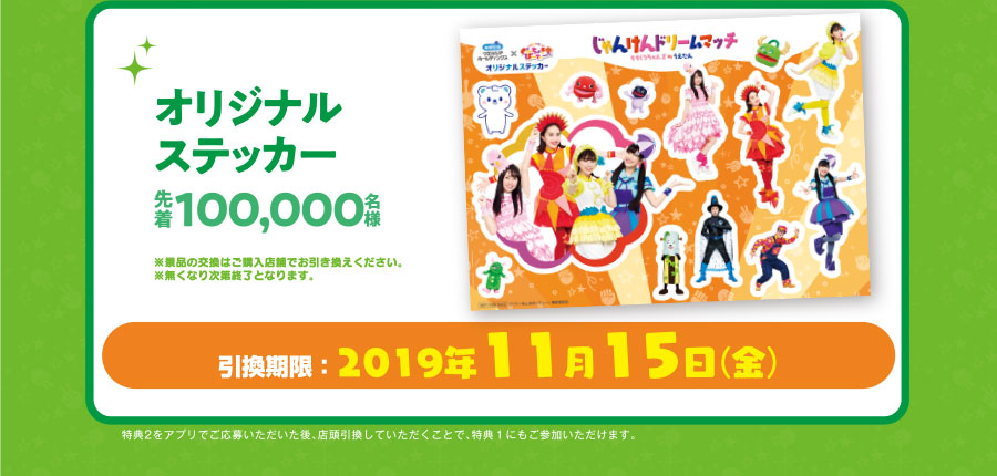 オリジナルステッカー先着100,000名様※景品の交換はご購入店舗でお引き換えください。※無くなり次第終了となります。引換期限:2019年11月15日(金)特典2をアプリでご応募いただいた後、店頭引換していただくことで、特典1にもご参加いただけます。