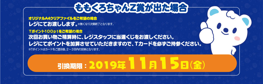 ももくろちゃんZ賞が出た場合 オリジナルA4クリアファイルをご希望の場合レジにてお渡しします。※無くなり次第終了となります。Tポイント100ptをご希望の場合 次回お買い物ご精算時に、レジスタッフに当選くじをお渡しください。レジにてポイントを加算させていただきますので、Tカードを必ずご持参ください。※Tポイントはカードをご提示後、2〜3日内の反映となります。引換期限:2019年11月15日(金)