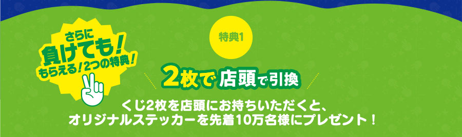 さらに負けても!もらえる!2つの特典!特典12枚で店頭で引換くじ2枚を店頭にお持ちいただくと、オリジナルステッカーを先着10万名様にプレゼント!