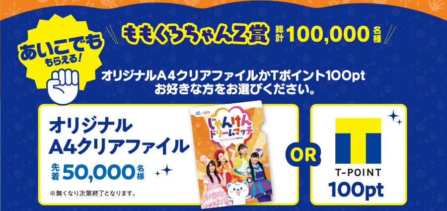 あいこでももらえる!ももくろちゃんZ賞総計100,000名様オリジナルA4クリアファイルかTポイント100ptお好きな方をお選びください。オリジナルA4クリアファイル先着50,000名様※無くなり次第終了となります。or T-POINT n100pt